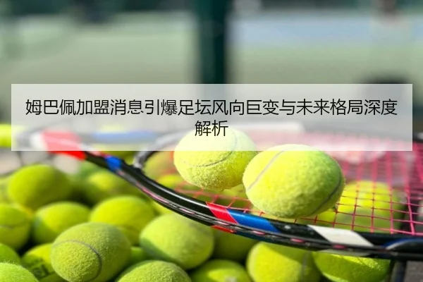 姆巴佩加盟消息引爆足坛风向巨变与未来格局深度解析