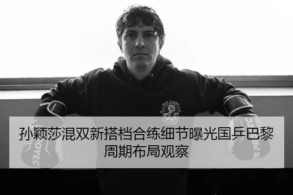 孙颖莎混双新搭档合练细节曝光国乒巴黎周期布局观察
