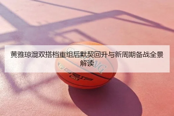 黄雅琼混双搭档重组后默契回升与新周期备战全景解读